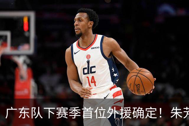 广东队下赛季首位外援确定！朱芳雨直播表示续约一人，是三外援首选