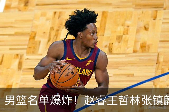 男篮名单爆炸！赵睿王哲林张镇麟全落选，最扎心是高诗岩也进去了