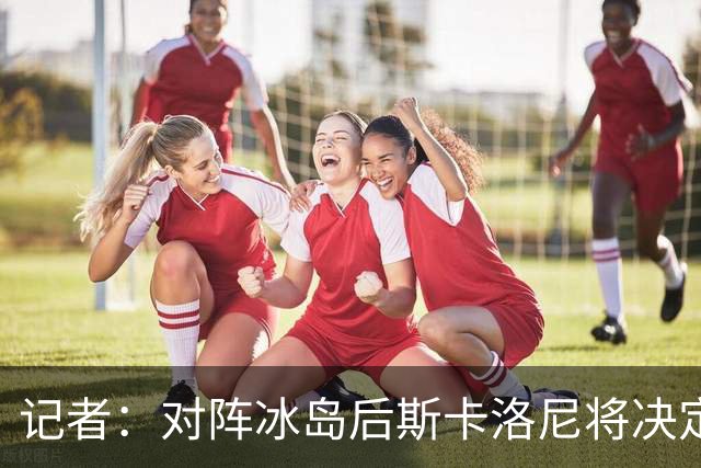 记者：对阵冰岛后斯卡洛尼将决定巴列尔迪替代者，可能有更多变动