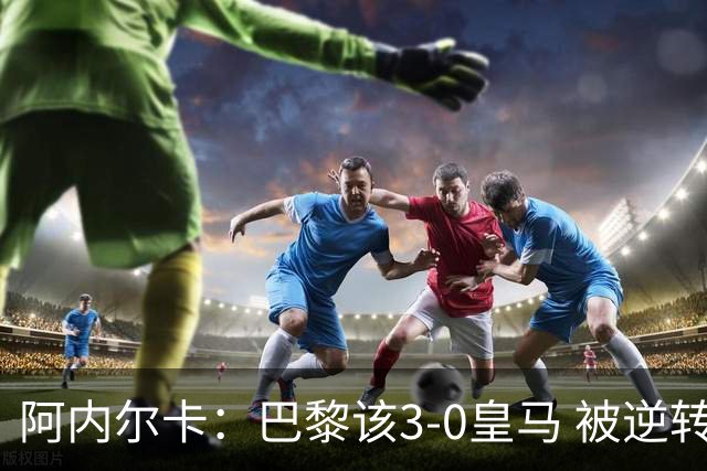 阿内尔卡：巴黎该3-0皇马 被逆转因之前精神创伤